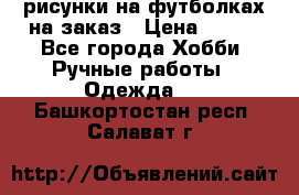 рисунки на футболках на заказ › Цена ­ 600 - Все города Хобби. Ручные работы » Одежда   . Башкортостан респ.,Салават г.